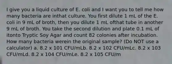 I give you a liquid culture of E. coli and I want you to tell me how many bacteria are inthat culture. You first dilute 1 mL of the E. coli in 9 mL of broth, then you dilute 1 mL ofthat tube in another 9 mL of broth. You take the second dilution and plate 0.1 mL of itonto Tryptic Soy Agar and count 82 colonies after incubation. How many bacteria werein the original sample? (Do NOT use a calculator) a. 8.2 x 101 CFU/mLb. 8.2 x 102 CFU/mLc. 8.2 x 103 CFU/mLd. 8.2 x 104 CFU/mLe. 8.2 x 105 CFU/m