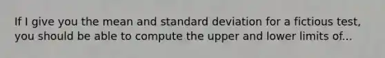 If I give you the mean and standard deviation for a fictious test, you should be able to compute the upper and lower limits of...