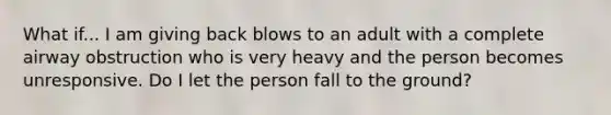 What if... I am giving back blows to an adult with a complete airway obstruction who is very heavy and the person becomes unresponsive. Do I let the person fall to the ground?