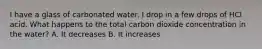 I have a glass of carbonated water. I drop in a few drops of HCl acid. What happens to the total carbon dioxide concentration in the water? A. It decreases B. It increases