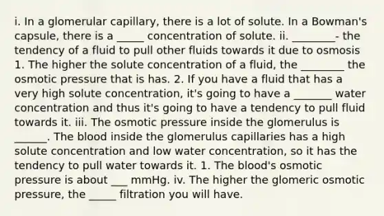 i. In a glomerular capillary, there is a lot of solute. In a Bowman's capsule, there is a _____ concentration of solute. ii. ________- the tendency of a fluid to pull other fluids towards it due to osmosis 1. The higher the solute concentration of a fluid, the ________ the osmotic pressure that is has. 2. If you have a fluid that has a very high solute concentration, it's going to have a _______ water concentration and thus it's going to have a tendency to pull fluid towards it. iii. The osmotic pressure inside the glomerulus is ______. The blood inside the glomerulus capillaries has a high solute concentration and low water concentration, so it has the tendency to pull water towards it. 1. The blood's osmotic pressure is about ___ mmHg. iv. The higher the glomeric osmotic pressure, the _____ filtration you will have.