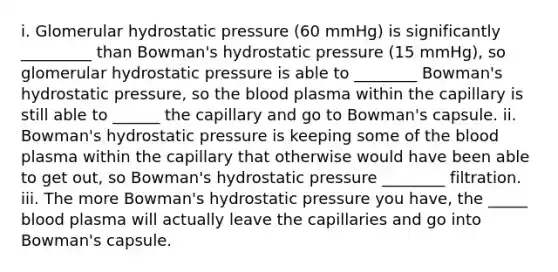 i. Glomerular hydrostatic pressure (60 mmHg) is significantly _________ than Bowman's hydrostatic pressure (15 mmHg), so glomerular hydrostatic pressure is able to ________ Bowman's hydrostatic pressure, so the blood plasma within the capillary is still able to ______ the capillary and go to Bowman's capsule. ii. Bowman's hydrostatic pressure is keeping some of the blood plasma within the capillary that otherwise would have been able to get out, so Bowman's hydrostatic pressure ________ filtration. iii. The more Bowman's hydrostatic pressure you have, the _____ blood plasma will actually leave the capillaries and go into Bowman's capsule.