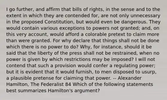 I go further, and affirm that bills of rights, in the sense and to the extent in which they are contended for, are not only unnecessary in the proposed Constitution, but would even be dangerous. They would contain various exceptions to powers not granted; and, on this very account, would afford a colorable pretext to claim more than were granted. For why declare that things shall not be done which there is no power to do? Why, for instance, should it be said that the liberty of the press shall not be restrained, when no power is given by which restrictions may be imposed? I will not contend that such a provision would confer a regulating power; but it is evident that it would furnish, to men disposed to usurp, a plausible pretense for claiming that power. -- Alexander Hamilton, The Federalist 84 Which of the following statements best summarizes Hamilton's argument?