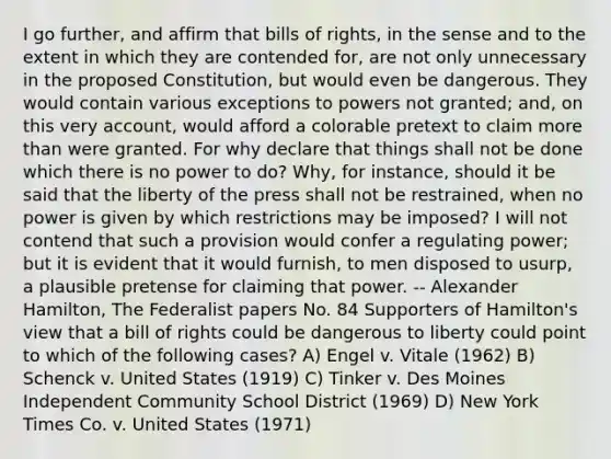 I go further, and affirm that bills of rights, in the sense and to the extent in which they are contended for, are not only unnecessary in the proposed Constitution, but would even be dangerous. They would contain various exceptions to powers not granted; and, on this very account, would afford a colorable pretext to claim more than were granted. For why declare that things shall not be done which there is no power to do? Why, for instance, should it be said that the liberty of the press shall not be restrained, when no power is given by which restrictions may be imposed? I will not contend that such a provision would confer a regulating power; but it is evident that it would furnish, to men disposed to usurp, a plausible pretense for claiming that power. -- Alexander Hamilton, The Federalist papers No. 84 Supporters of Hamilton's view that a bill of rights could be dangerous to liberty could point to which of the following cases? A) Engel v. Vitale (1962) B) Schenck v. United States (1919) C) Tinker v. Des Moines Independent Community School District (1969) D) New York Times Co. v. United States (1971)