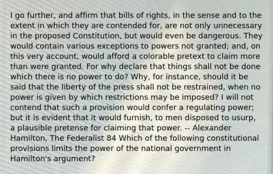 I go further, and affirm that bills of rights, in the sense and to the extent in which they are contended for, are not only unnecessary in the proposed Constitution, but would even be dangerous. They would contain various exceptions to powers not granted; and, on this very account, would afford a colorable pretext to claim more than were granted. For why declare that things shall not be done which there is no power to do? Why, for instance, should it be said that the liberty of the press shall not be restrained, when no power is given by which restrictions may be imposed? I will not contend that such a provision would confer a regulating power; but it is evident that it would furnish, to men disposed to usurp, a plausible pretense for claiming that power. -- Alexander Hamilton, The Federalist 84 Which of the following constitutional provisions limits the power of the national government in Hamilton's argument?