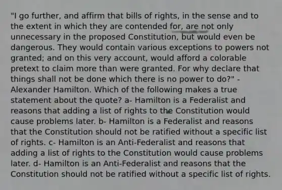 "I go further, and affirm that bills of rights, in the sense and to the extent in which they are contended for, are not only unnecessary in the proposed Constitution, but would even be dangerous. They would contain various exceptions to powers not granted; and on this very account, would afford a colorable pretext to claim more than were granted. For why declare that things shall not be done which there is no power to do?" -Alexander Hamilton. Which of the following makes a true statement about the quote? a- Hamilton is a Federalist and reasons that adding a list of rights to the Constitution would cause problems later. b- Hamilton is a Federalist and reasons that the Constitution should not be ratified without a specific list of rights. c- Hamilton is an Anti-Federalist and reasons that adding a list of rights to the Constitution would cause problems later. d- Hamilton is an Anti-Federalist and reasons that the Constitution should not be ratified without a specific list of rights.