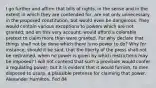 I go further and affirm that bills of rights, in the sense and in the extent in which they are contended for, are not only unnecessary in the proposed constitution, but would even be dangerous. They would contain various exceptions to powers which are not granted; and on this very account, would afford a colorable pretext to claim more than were granted. For why declare that things shall not be done which there is no power to do? Why for instance, should it be said, that the liberty of the press shall not be restrained, when no power is given by which restrictions may be imposed? I will not contend that such a provision would confer a regulating power; but it is evident that it would furnish, to men disposed to usurp, a plausible pretense for claiming that power. Alexander Hamilton, Fed 84