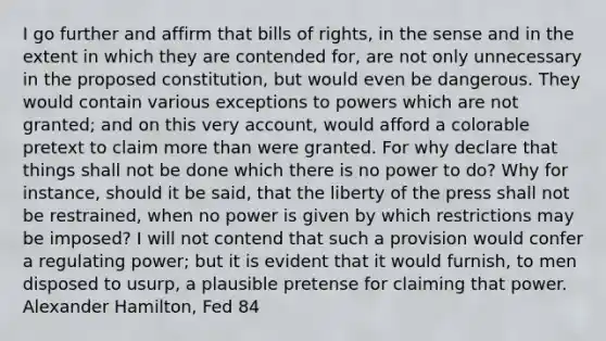 I go further and affirm that bills of rights, in the sense and in the extent in which they are contended for, are not only unnecessary in the proposed constitution, but would even be dangerous. They would contain various exceptions to powers which are not granted; and on this very account, would afford a colorable pretext to claim more than were granted. For why declare that things shall not be done which there is no power to do? Why for instance, should it be said, that the liberty of the press shall not be restrained, when no power is given by which restrictions may be imposed? I will not contend that such a provision would confer a regulating power; but it is evident that it would furnish, to men disposed to usurp, a plausible pretense for claiming that power. Alexander Hamilton, Fed 84