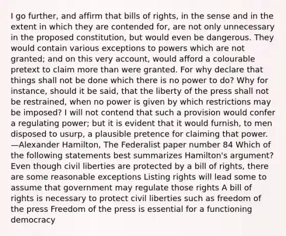 I go further, and affirm that bills of rights, in the sense and in the extent in which they are contended for, are not only unnecessary in the proposed constitution, but would even be dangerous. They would contain various exceptions to powers which are not granted; and on this very account, would afford a colourable pretext to claim more than were granted. For why declare that things shall not be done which there is no power to do? Why for instance, should it be said, that the liberty of the press shall not be restrained, when no power is given by which restrictions may be imposed? I will not contend that such a provision would confer a regulating power; but it is evident that it would furnish, to men disposed to usurp, a plausible pretence for claiming that power. —Alexander Hamilton, The Federalist paper number 84 Which of the following statements best summarizes Hamilton's argument? Even though civil liberties are protected by a bill of rights, there are some reasonable exceptions Listing rights will lead some to assume that government may regulate those rights A bill of rights is necessary to protect civil liberties such as freedom of the press Freedom of the press is essential for a functioning democracy