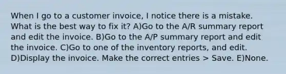 When I go to a customer invoice, I notice there is a mistake. What is the best way to fix it? A)Go to the A/R summary report and edit the invoice. B)Go to the A/P summary report and edit the invoice. C)Go to one of the inventory reports, and edit. D)Display the invoice. Make the correct entries > Save. E)None.