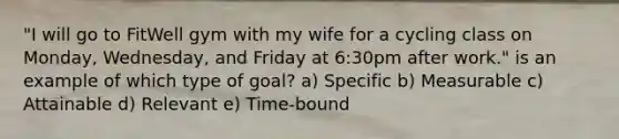 "I will go to FitWell gym with my wife for a cycling class on Monday, Wednesday, and Friday at 6:30pm after work." is an example of which type of goal? a) Specific b) Measurable c) Attainable d) Relevant e) Time-bound