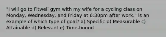 "I will go to Fitwell gym with my wife for a cycling class on Monday, Wednesday, and Friday at 6:30pm after work." is an example of which type of goal? a) Specific b) Measurable c) Attainable d) Relevant e) Time-bound