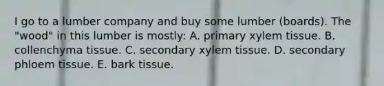 I go to a lumber company and buy some lumber (boards). The "wood" in this lumber is mostly: A. primary xylem tissue. B. collenchyma tissue. C. secondary xylem tissue. D. secondary phloem tissue. E. bark tissue.