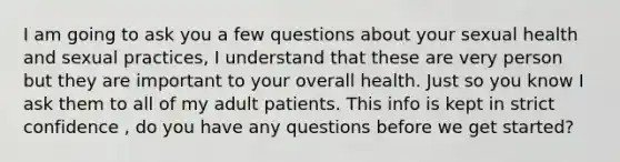 I am going to ask you a few questions about your sexual health and sexual practices, I understand that these are very person but they are important to your overall health. Just so you know I ask them to all of my adult patients. This info is kept in strict confidence , do you have any questions before we get started?