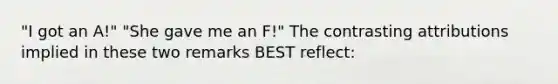 "I got an A!" "She gave me an F!" The contrasting attributions implied in these two remarks BEST reflect: