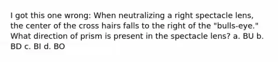 I got this one wrong: When neutralizing a right spectacle lens, the center of the cross hairs falls to the right of the "bulls-eye." What direction of prism is present in the spectacle lens? a. BU b. BD c. BI d. BO