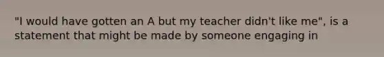 "I would have gotten an A but my teacher didn't like me", is a statement that might be made by someone engaging in