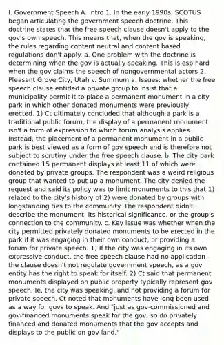 I. Government Speech A. Intro 1. In the early 1990s, SCOTUS began articulating the government speech doctrine. This doctrine states that the free speech clause doesn't apply to the gov's own speech. This means that, when the gov is speaking, the rules regarding content neutral and content based regulations don't apply. a. One problem with the doctrine is determining when the gov is actually speaking. This is esp hard when the gov claims the speech of nongovernmental actors 2. Pleasant Grove City, Utah v. Summum a. Issues: whether the free speech clause entitled a private group to insist that a municipality permit it to place a permanent monument in a city park in which other donated monuments were previously erected. 1) Ct ultimately concluded that although a park is a traditional public forum, the display of a permanent monument isn't a form of expression to which forum analysis applies. Instead, the placement of a permanent monument in a public park is best viewed as a form of gov speech and is therefore not subject to scrutiny under the free speech clause. b. The city park contained 15 permanent displays at least 11 of which were donated by private groups. The respondent was a weird religious group that wanted to put up a monument. The city denied the request and said its policy was to limit monuments to this that 1) related to the city's history of 2) were donated by groups with longstanding ties to the community. The respondent didn't describe the monument, its historical significance, or the group's connection to the community. c. Key issue was whether when the city permitted privately donated monuments to be erected in the park if it was engaging in their own conduct, or providing a forum for private speech. 1) If the city was engaging in its own expressive conduct, the free speech clause had no application - the clause doesn't not regulate government speech, as a gov entity has the right to speak for itself. 2) Ct said that permanent monuments displayed on public property typically represent gov speech. Ie, the city was speaking, and not providing a forum for private speech. Ct noted that monuments have long been used as a way for govs to speak. And "just as gov-commissioned and gov-financed monuments speak for the gov, so do privately financed and donated monuments that the gov accepts and displays to the public on gov land."