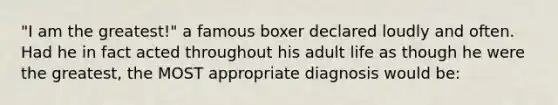 "I am the greatest!" a famous boxer declared loudly and often. Had he in fact acted throughout his adult life as though he were the greatest, the MOST appropriate diagnosis would be: