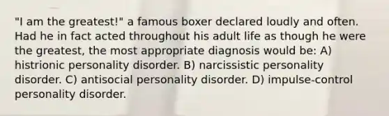 "I am the greatest!" a famous boxer declared loudly and often. Had he in fact acted throughout his adult life as though he were the greatest, the most appropriate diagnosis would be: A) histrionic personality disorder. B) narcissistic personality disorder. C) antisocial personality disorder. D) impulse-control personality disorder.