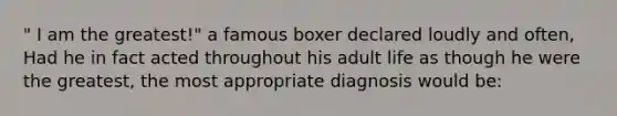 " I am the greatest!" a famous boxer declared loudly and often, Had he in fact acted throughout his adult life as though he were the greatest, the most appropriate diagnosis would be: