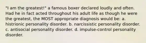 "I am the greatest!" a famous boxer declared loudly and often. Had he in fact acted throughout his adult life as though he were the greatest, the MOST appropriate diagnosis would be: a. histrionic personality disorder. b. narcissistic personality disorder. c. antisocial personality disorder. d. impulse-control personality disorder.