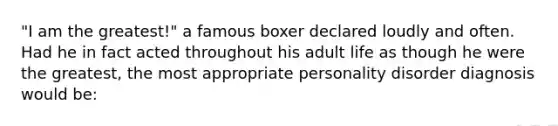 "I am the greatest!" a famous boxer declared loudly and often. Had he in fact acted throughout his adult life as though he were the greatest, the most appropriate personality disorder diagnosis would be: