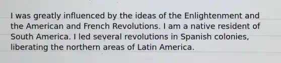 I was greatly influenced by the ideas of the Enlightenment and the American and French Revolutions. I am a native resident of South America. I led several revolutions in Spanish colonies, liberating the northern areas of Latin America.