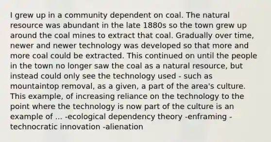 I grew up in a community dependent on coal. The natural resource was abundant in the late 1880s so the town grew up around the coal mines to extract that coal. Gradually over time, newer and newer technology was developed so that more and more coal could be extracted. This continued on until the people in the town no longer saw the coal as a natural resource, but instead could only see the technology used - such as mountaintop removal, as a given, a part of the area's culture. This example, of increasing reliance on the technology to the point where the technology is now part of the culture is an example of ... -ecological dependency theory -enframing -technocratic innovation -alienation