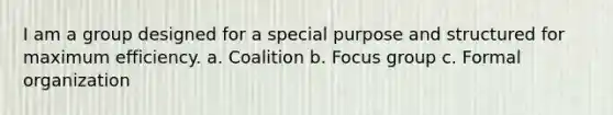 I am a group designed for a special purpose and structured for maximum efficiency. a. Coalition b. Focus group c. Formal organization