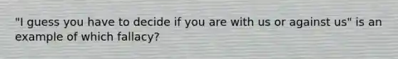 "I guess you have to decide if you are with us or against us" is an example of which fallacy?