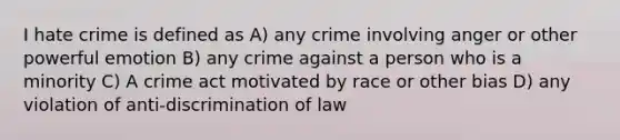 I hate crime is defined as A) any crime involving anger or other powerful emotion B) any crime against a person who is a minority C) A crime act motivated by race or other bias D) any violation of anti-discrimination of law