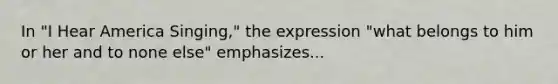 In "I Hear America Singing," the expression "what belongs to him or her and to none else" emphasizes...