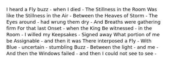 I heard a Fly buzz - when I died - The Stillness in the Room Was like the Stillness in the Air - Between the Heaves of Storm - The Eyes around - had wrung them dry - And Breaths were gathering firm For that last Onset - when the King Be witnessed - in the Room - I willed my Keepsakes - Signed away What portion of me be Assignable - and then it was There interposed a Fly - With Blue - uncertain - stumbling Buzz - Between the light - and me - And then the Windows failed - and then I could not see to see -