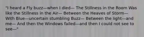 "I heard a Fly buzz—when I died— The Stillness in the Room Was like the Stillness in the Air— Between the Heaves of Storm— With Blue—uncertain stumbling Buzz— Between the light—and me— And then the Windows failed—and then I could not see to see—"