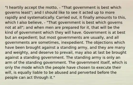 "I heartily accept the motto, - "That government is best which governs least"; and I should like to see it acted up to more rapidly and systematically. Carried out, it finally amounts to this, which I also believe, - "That government is best which governs not at all"; and when men are prepared for it, that will be the kind of government which they will have. Government is at best but an expedient; but most governments are usually, and all governments are sometimes, inexpedient. The objections which have been brought against a standing army, and they are many and weighty, and deserve to prevail, may also at last be brought against a standing government. The standing army is only an arm of the standing government. The government itself, which is only the mode which the people have chosen to execute their will, is equally liable to be abused and perverted before the people can act through it."