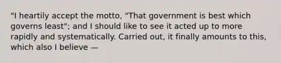 "I heartily accept the motto, "That government is best which governs least"; and I should like to see it acted up to more rapidly and systematically. Carried out, it finally amounts to this, which also I believe —