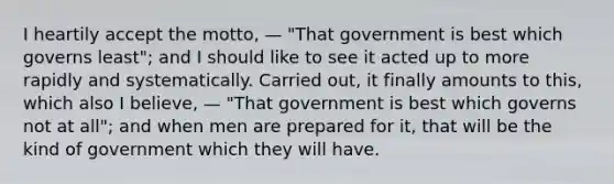 I heartily accept the motto, — "That government is best which governs least"; and I should like to see it acted up to more rapidly and systematically. Carried out, it finally amounts to this, which also I believe, — "That government is best which governs not at all"; and when men are prepared for it, that will be the kind of government which they will have.