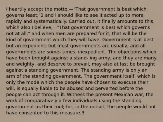 I heartily accept the motto,—"That government is best which governs least;"2 and I should like to see it acted up to more rapidly and systematically. Carried out, it finally amounts to this, which also I believe,—"That government is best which governs not at all;" and when men are prepared for it, that will be the kind of government which they will have. Government is at best but an expedient; but most governments are usually, and all governments are some- times, inexpedient. The objections which have been brought against a stand- ing army, and they are many and weighty, and deserve to prevail, may also at last be brought against a standing government. The standing army is only an arm of the standing government. The government itself, which is only the mode which the people have chosen to execute their will, is equally liable to be abused and perverted before the people can act through it. Witness the present Mexican war, the work of comparatively a few individuals using the standing government as their tool; for, in the outset, the people would not have consented to this measure.3