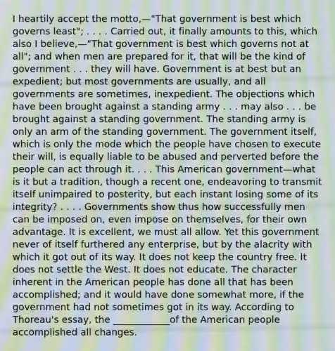 I heartily accept the motto,—"That government is best which governs least"; . . . . Carried out, it finally amounts to this, which also I believe,—"That government is best which governs not at all"; and when men are prepared for it, that will be the kind of government . . . they will have. Government is at best but an expedient; but most governments are usually, and all governments are sometimes, inexpedient. The objections which have been brought against a standing army . . . may also . . . be brought against a standing government. The standing army is only an arm of the standing government. The government itself, which is only the mode which the people have chosen to execute their will, is equally liable to be abused and perverted before the people can act through it. . . . This American government—what is it but a tradition, though a recent one, endeavoring to transmit itself unimpaired to posterity, but each instant losing some of its integrity? . . . . Governments show thus how successfully men can be imposed on, even impose on themselves, for their own advantage. It is excellent, we must all allow. Yet this government never of itself furthered any enterprise, but by the alacrity with which it got out of its way. It does not keep the country free. It does not settle the West. It does not educate. The character inherent in the American people has done all that has been accomplished; and it would have done somewhat more, if the government had not sometimes got in its way. According to Thoreau's essay, the ____________of the American people accomplished all changes.