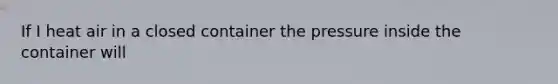 If I heat air in a closed container the pressure inside the container will