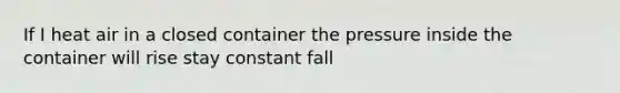 If I heat air in a closed container the pressure inside the container will rise stay constant fall