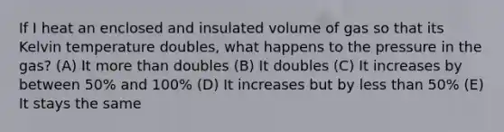 If I heat an enclosed and insulated volume of gas so that its Kelvin temperature doubles, what happens to the pressure in the gas? (A) It more than doubles (B) It doubles (C) It increases by between 50% and 100% (D) It increases but by less than 50% (E) It stays the same