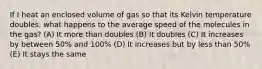 If I heat an enclosed volume of gas so that its Kelvin temperature doubles, what happens to the average speed of the molecules in the gas? (A) It more than doubles (B) It doubles (C) It increases by between 50% and 100% (D) It increases but by less than 50% (E) It stays the same