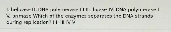 I. helicase II. DNA polymerase III III. ligase IV. DNA polymerase I V. primase Which of the enzymes separates the DNA strands during replication? I II III IV V