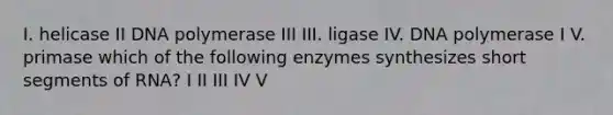 I. helicase II DNA polymerase III III. ligase IV. DNA polymerase I V. primase which of the following enzymes synthesizes short segments of RNA? I II III IV V