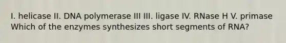 I. helicase II. DNA polymerase III III. ligase IV. RNase H V. primase Which of the enzymes synthesizes short segments of RNA?
