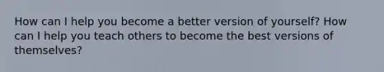 How can I help you become a better version of yourself? How can I help you teach others to become the best versions of themselves?