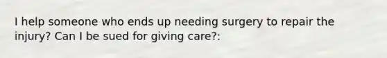 I help someone who ends up needing surgery to repair the injury? Can I be sued for giving care?: