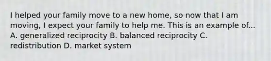 I helped your family move to a new home, so now that I am moving, I expect your family to help me. This is an example of... A. generalized reciprocity B. balanced reciprocity C. redistribution D. market system